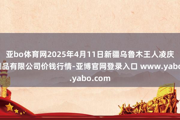 亚bo体育网2025年4月11日新疆乌鲁木王人凌庆蔬菜果品有限公司价钱行情-亚博官网登录入口 www.yabo.com
