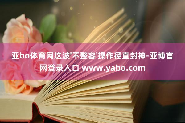 亚bo体育网这波'不整容'操作径直封神-亚博官网登录入口 www.yabo.com